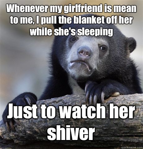 Whenever my girlfriend is mean to me, I pull the blanket off her while she's sleeping Just to watch her shiver  Confession Bear