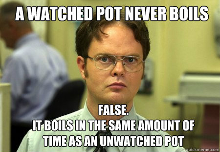 a watched pot never boils FALSE.  
it boils in the same amount of time as an unwatched pot  Schrute