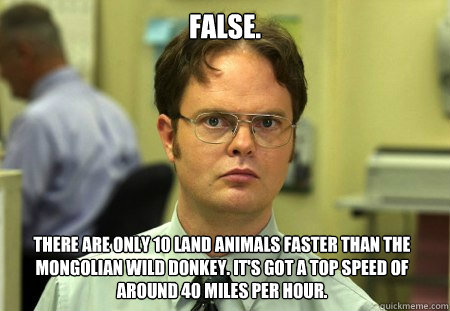 FALSE. there are only 10 land animals faster than the Mongolian Wild Donkey. It's got a top speed of around 40 miles per hour.  Dwight