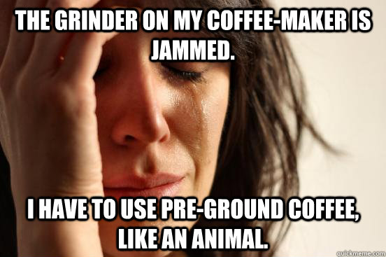 The grinder on my coffee-maker is jammed. I have to use pre-ground coffee, like an animal.  First World Problems