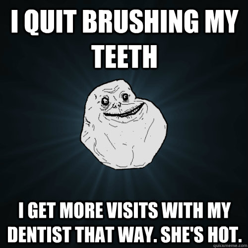 I quit brushing my teeth I get more visits with my dentist that way. She's Hot.  Forever Alone