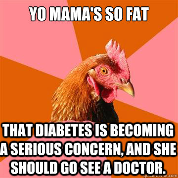 Yo mama's so fat that diabetes is becoming a serious concern, and she should go see a doctor. - Yo mama's so fat that diabetes is becoming a serious concern, and she should go see a doctor.  Anti-Joke Chicken