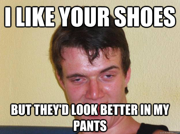 I like your shoes but they'd look better in my pants  