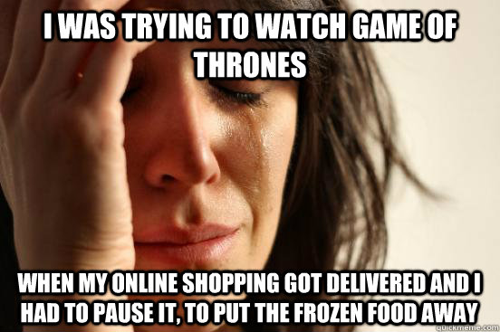 I was trying to watch game of thrones when my online shopping got delivered and i had to pause it, to put the frozen food away  First World Problems