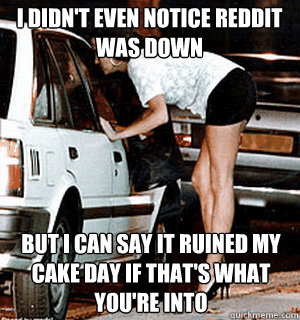 I didn't even notice Reddit was down  but I can say it ruined my cake day if that's what you're into - I didn't even notice Reddit was down  but I can say it ruined my cake day if that's what you're into  Karma Whore