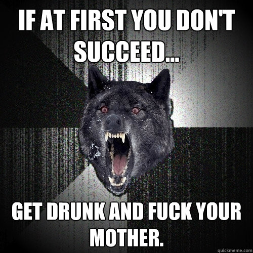If at first you don't succeed... Get drunk and fuck your mother.   Insanity Wolf