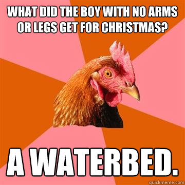 What did the boy with no arms or legs get for Christmas? A waterbed. - What did the boy with no arms or legs get for Christmas? A waterbed.  Anti-Joke Chicken