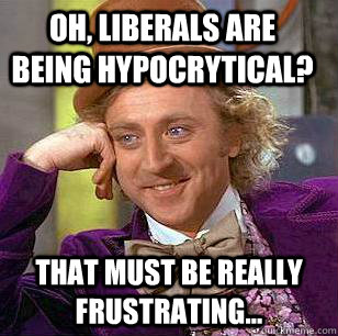 Oh, liberals are being hypocrytical? That must be really frustrating...  Condescending Wonka