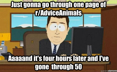 Just gonna go through one page of r/AdviceAnimals Aaaaand it's four hours later and I've gone  through 50  aaaand its gone