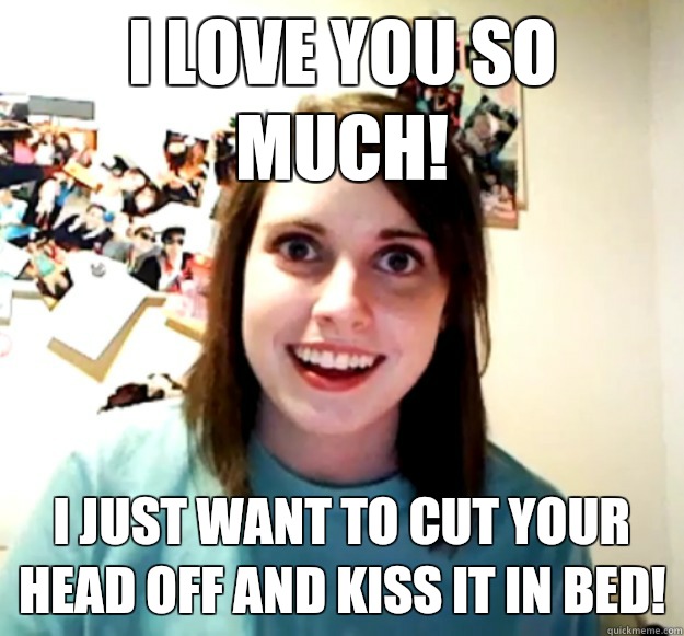 I love you so much!  I just want to cut your head off and kiss it in bed!   Overly Attached Girlfriend
