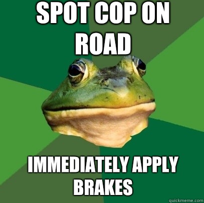 Spot cop on road Immediately apply brakes  Foul Bachelor Frog