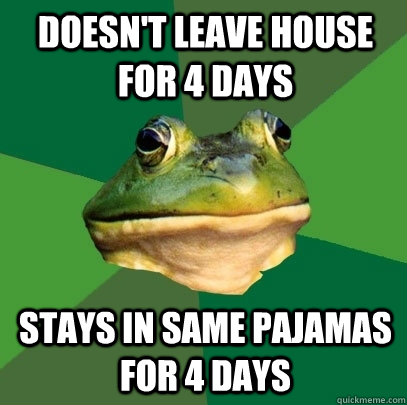 Doesn't leave house for 4 days Stays in same pajamas for 4 days  Foul Bachelor Frog