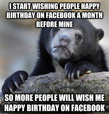 I start wishing people happy birthday on facebook a month before mine So more people will wish me happy birthday on facebook  Confession Bear