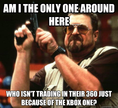 Am I the only one around here Who isn't trading in their 360 just because of the Xbox One? - Am I the only one around here Who isn't trading in their 360 just because of the Xbox One?  Am I The Only One Around Here