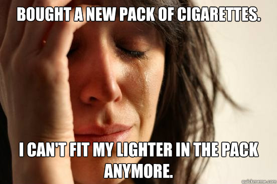 Bought a new pack of cigarettes. I can't fit my lighter in the pack anymore.  First World Problems