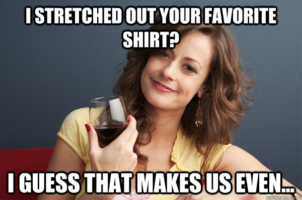 I stretched out your favorite shirt? I guess that makes us even...  Forever Resentful Mother