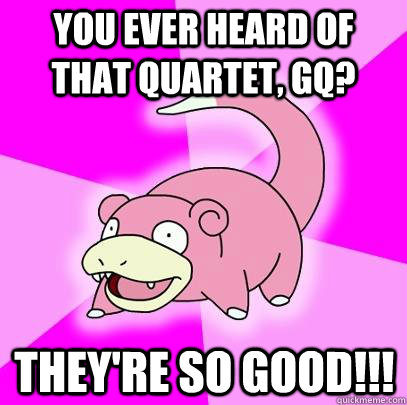 You ever heard of that quartet, GQ? They're so good!!!  Slowpoke