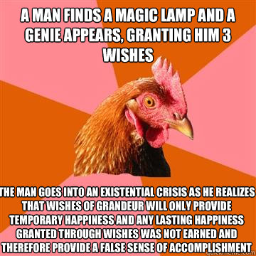 A man finds a magic lamp and a genie appears, granting him 3 wishes The man goes into an existential crisis as he realizes that wishes of grandeur will only provide temporary happiness and any lasting happiness granted through wishes was not earned and th - A man finds a magic lamp and a genie appears, granting him 3 wishes The man goes into an existential crisis as he realizes that wishes of grandeur will only provide temporary happiness and any lasting happiness granted through wishes was not earned and th  Anti-Joke Chicken