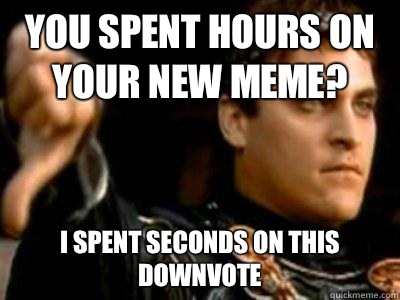 You spent hours on your new meme? I spent seconds on this downvote  Downvoting Roman