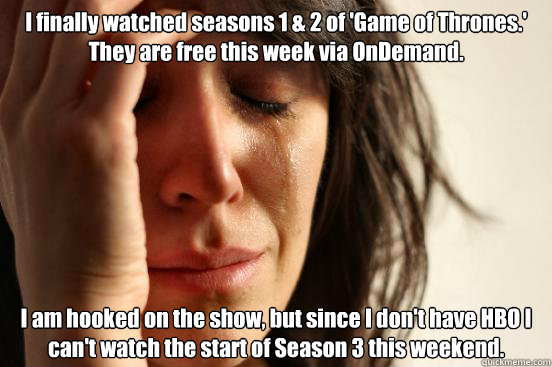 I finally watched seasons 1 & 2 of 'Game of Thrones.' They are free this week via OnDemand. I am hooked on the show, but since I don't have HBO I can't watch the start of Season 3 this weekend.  First World Problems