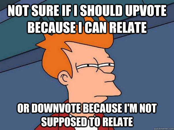 Not sure if I should upvote because i can relate Or downvote because I'm not supposed to relate  Futurama Fry