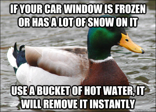 If your car window is frozen or has a lot of snow on it  Use a bucket of hot water, it will remove it instantly  Actual Advice Mallard
