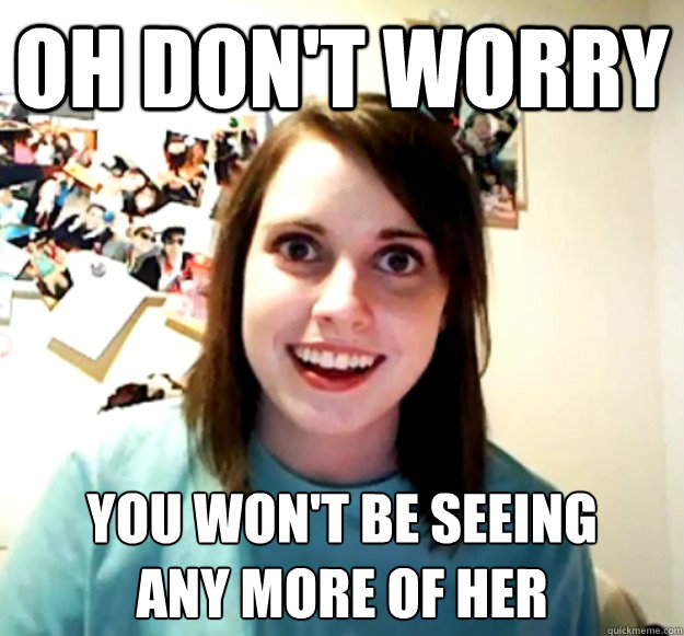 oh don't worry  you won't be seeing 
any more of her  Overly Attached Girlfriend