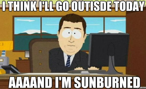 i think i'll go outisde today AAAAND i'm sunburned  aaaand its gone