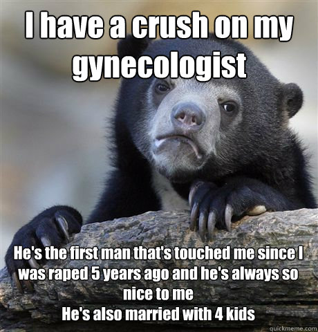 I have a crush on my gynecologist He's the first man that's touched me since I was raped 5 years ago and he's always so nice to me
He's also married with 4 kids - I have a crush on my gynecologist He's the first man that's touched me since I was raped 5 years ago and he's always so nice to me
He's also married with 4 kids  Confession Bear