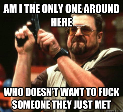Am i the only one around here who doesn't want to fuck someone they just met  Am I The Only One Around Here