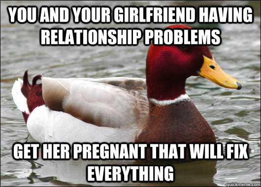 you and your girlfriend having relationship problems get her pregnant that will fix everything - you and your girlfriend having relationship problems get her pregnant that will fix everything  Malicious Advice Mallard