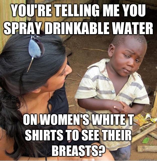 You're telling me you spray drinkable water On women's white t shirts to see their breasts?  Skeptical Third World Kid