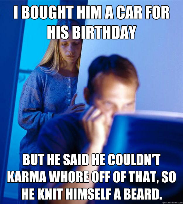 I bought him a car for his birthday But he said he couldn't karma whore off of that, so he knit himself a beard.  Redditors Wife