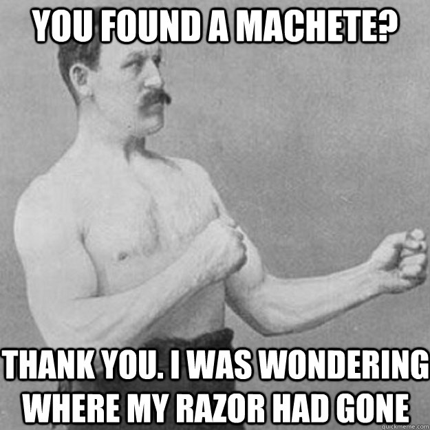 You found a machete? Thank you. I was wondering where my razor had gone  overly manly man