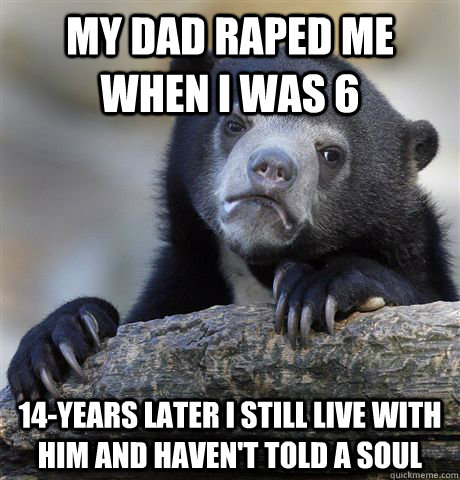 My dad raped me when I was 6 14-years later I still live with him and haven't told a soul - My dad raped me when I was 6 14-years later I still live with him and haven't told a soul  Misc
