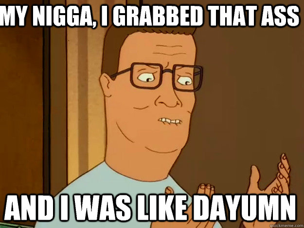 My nigga, I grabbed that ass And I was like dayumn  Hank Hill