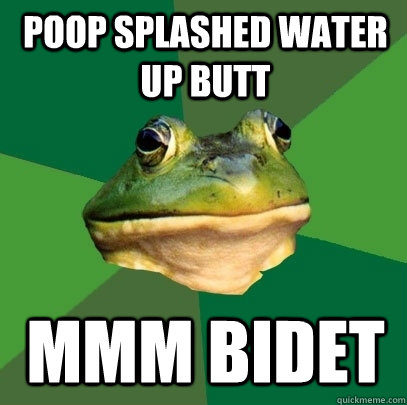 Poop splashed water up butt  mmm bidet   Foul Bachelor Frog