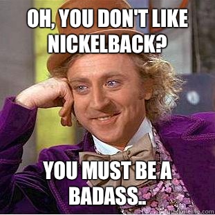 Oh, you don't like Nickelback? You must be a badass..  Condescending Wonka