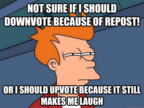 Not sure if i should downvote because of repost!  Or i should upvote because it still makes me laugh  Futurama Fry