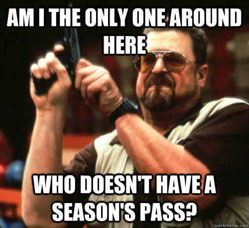 Am i the only one around here Who doesn't have a season's pass?  Am I The Only One Around Here