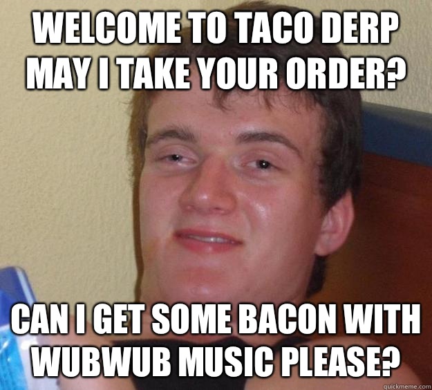 Welcome to Taco Derp may I take your order? Can I get some bacon with WUBWub music please?  10 Guy