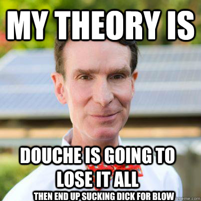 My theory is Douche is going to lose it all then end up sucking dick for blow  