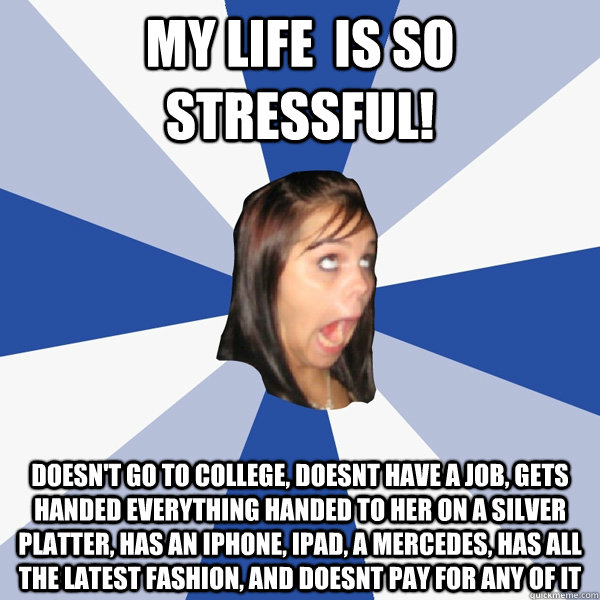 my life  is so stressful! doesn't go to college, doesnt have a job, gets handed everything handed to her on a silver platter, has an Iphone, ipad, a mercedes, has all the latest fashion, and doesnt pay for any of it  Annoying Facebook Girl