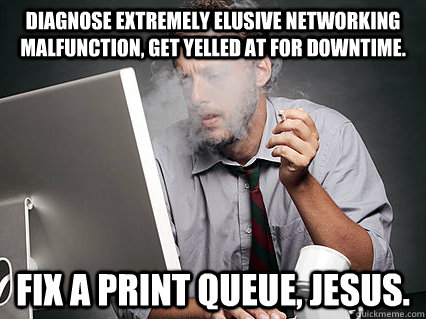 Diagnose extremely elusive networking malfunction, get yelled at for downtime. Fix a print queue, Jesus. - Diagnose extremely elusive networking malfunction, get yelled at for downtime. Fix a print queue, Jesus.  Misc