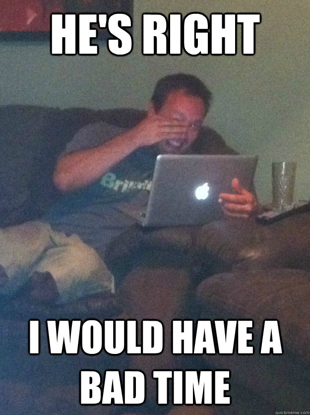 he's right i would have a bad time - he's right i would have a bad time  Misc