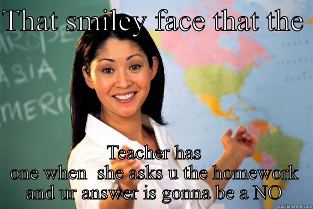THAT SMILEY FACE THAT THE  TEACHER HAS ONE WHEN  SHE ASKS U THE HOMEWORK AND UR ANSWER IS GONNA BE A NO Unhelpful High School Teacher