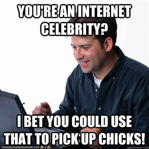 You're an internet celebrity? I bet you could use that to pick up chicks! - You're an internet celebrity? I bet you could use that to pick up chicks!  Net noob