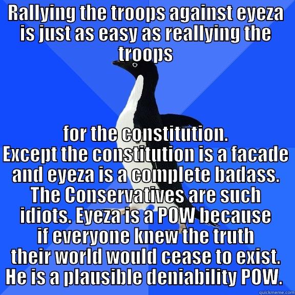RALLYING THE TROOPS AGAINST EYEZA IS JUST AS EASY AS REALLYING THE TROOPS FOR THE CONSTITUTION. EXCEPT THE CONSTITUTION IS A FACADE AND EYEZA IS A COMPLETE BADASS. THE CONSERVATIVES ARE SUCH IDIOTS. EYEZA IS A POW BECAUSE IF EVERYONE KNEW THE TRUTH THEIR WORLD WOULD CEASE TO EXIST. HE IS A PLAUSIBLE DENIABILITY POW.  Socially Awkward Penguin