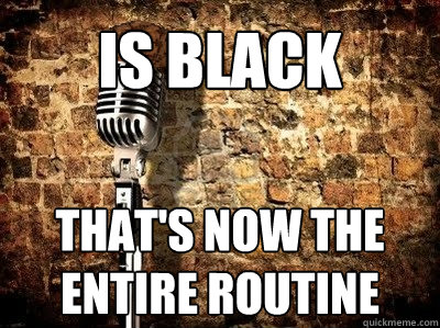is black that's now the entire routine - is black that's now the entire routine  Uncreative Comedian