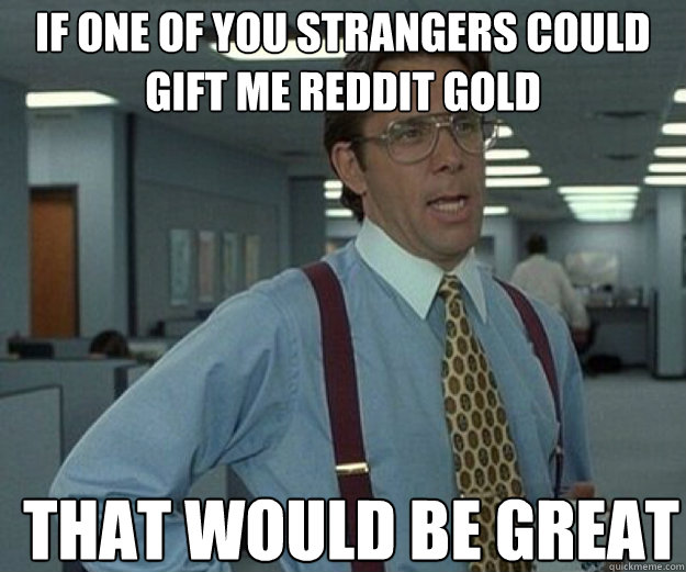 If one of you strangers could gift me reddit gold THAT WOULD BE GREAT - If one of you strangers could gift me reddit gold THAT WOULD BE GREAT  that would be great